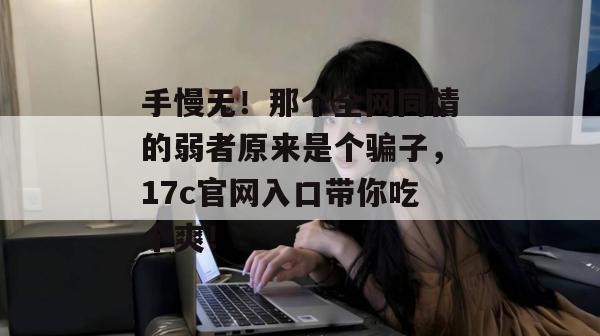 手慢无!那个全网同情的弱者原来是个骗子,17c官网入口带你吃个爽! 手慢无!那个全网同情的弱者原来是个骗子,17c官网入口带你吃个爽!