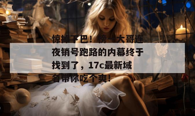 惊掉下巴！榜一大哥连夜销号跑路的内幕终于找到了，17c最新域名带你吃个爽！