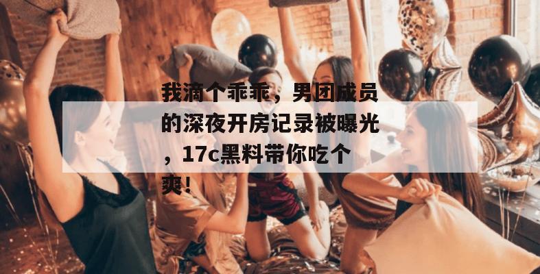 我滴个乖乖，男团成员的深夜开房记录被曝光，17c黑料带你吃个爽！