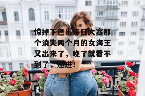 惊掉下巴！每日大赛那个消失两个月的女海王又出来了，晚了就看不到了，速进！