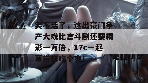 笑不活了，这出豪门争产大戏比宫斗剧还要精彩一万倍，17c一起草带你吃个爽！