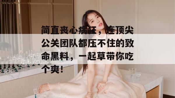 简直丧心病狂，连顶尖公关团队都压不住的致命黑料，一起草带你吃个爽！