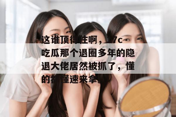 这谁顶得住啊，17c吃瓜那个退圈多年的隐退大佬居然被抓了，懂的都懂速来拿。