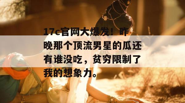 17c官网大爆发！昨晚那个顶流男星的瓜还有谁没吃，贫穷限制了我的想象力。