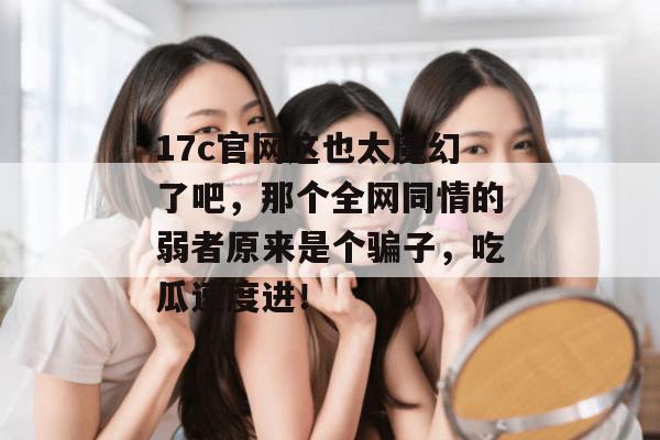 17c官网这也太魔幻了吧，那个全网同情的弱者原来是个骗子，吃瓜速度进！