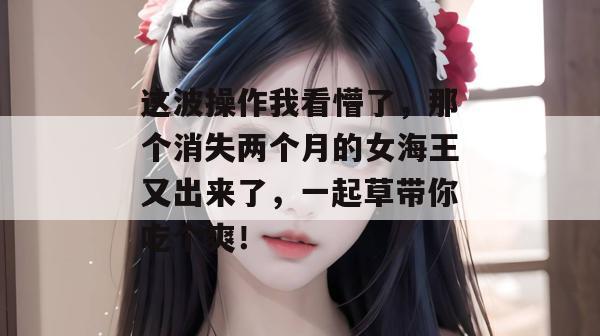 这波操作我看懵了,那个消失两个月的女海王又出来了,一起草带你吃个爽! 这波操作我看懵了,那个消失两个月的女海王又出来了,一起草带你吃个爽!