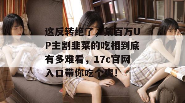 这反转绝了，某百万UP主割韭菜的吃相到底有多难看，17c官网入口带你吃个爽！