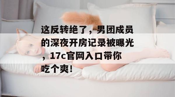 这反转绝了，男团成员的深夜开房记录被曝光，17c官网入口带你吃个爽！