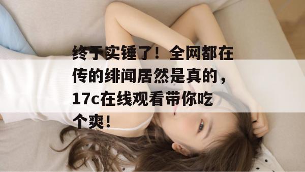 终于实锤了！全网都在传的绯闻居然是真的，17c在线观看带你吃个爽！